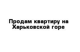 Продам квартиру на Харьковской горе